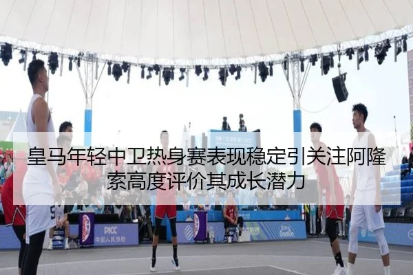 皇马年轻中卫热身赛表现稳定引关注阿隆索高度评价其成长潜力